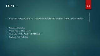 CONT…
 Excavation of the early shafts was successful and allowed for the installation of 2500 Jet Grout columns.
 System: Jet Grouting
 Client: Transport For London
 Contractor : Taylor Woodrow BAM Nuttall
 Engineer: Mott McDonald
13
 
