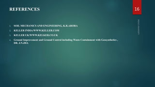 REFERENCES
1. SOIL MECHANICS AND ENGINEERING, K.R.ARORA
2. KELLER INDIA/WWW.KELLER.COM
3. KELLER UK/WWW.KELKER.CO.UK
4. Ground Improvement and Ground Control including Waste Containment with Geosynthetics ,
DR. J.N.JHA
16
 