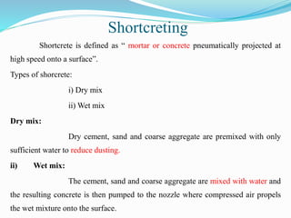 Shortcreting
Shortcrete is defined as “ mortar or concrete pneumatically projected at
high speed onto a surface”.
Types of shorcrete:
i) Dry mix
ii) Wet mix
Dry mix:
Dry cement, sand and coarse aggregate are premixed with only
sufficient water to reduce dusting.
ii) Wet mix:
The cement, sand and coarse aggregate are mixed with water and
the resulting concrete is then pumped to the nozzle where compressed air propels
the wet mixture onto the surface.
 