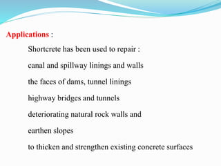Applications :
Shortcrete has been used to repair :
canal and spillway linings and walls
the faces of dams, tunnel linings
highway bridges and tunnels
deteriorating natural rock walls and
earthen slopes
to thicken and strengthen existing concrete surfaces
 