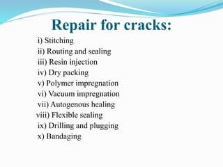 Repair for cracks:
i) Stitching
ii) Routing and sealing
iii) Resin injection
iv) Dry packing
v) Polymer impregnation
vi) Vacuum impregnation
vii) Autogenous healing
viii) Flexible sealing
ix) Drilling and plugging
x) Bandaging
 