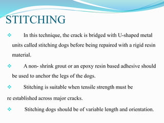 STITCHING
 In this technique, the crack is bridged with U-shaped metal
units called stitching dogs before being repaired with a rigid resin
material.
 A non- shrink grout or an epoxy resin based adhesive should
be used to anchor the legs of the dogs.
 Stitching is suitable when tensile strength must be
re established across major cracks.
 Stitching dogs should be of variable length and orientation.
 