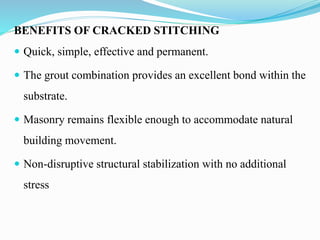BENEFITS OF CRACKED STITCHING
 Quick, simple, effective and permanent.
 The grout combination provides an excellent bond within the
substrate.
 Masonry remains flexible enough to accommodate natural
building movement.
 Non-disruptive structural stabilization with no additional
stress
 