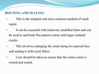 ROUTING AND SEALING
 This is the simplest and most common method of crack
repair.
 It can be executed with relatively unskilled labor and can
be used to seal both fine pattern cracks and larger isolated
cracks.
 This involves enlarging the crack along its exposed face
and sealing it with crack fillers.
 Care should be taken to ensure that the entire crack is
routed and sealed.
 