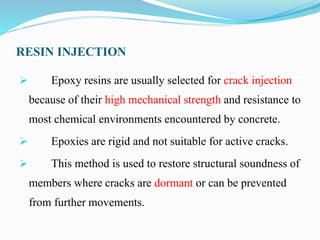 RESIN INJECTION
 Epoxy resins are usually selected for crack injection
because of their high mechanical strength and resistance to
most chemical environments encountered by concrete.
 Epoxies are rigid and not suitable for active cracks.
 This method is used to restore structural soundness of
members where cracks are dormant or can be prevented
from further movements.
 
