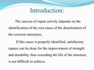 Introduction:
The success of repair activity depends on the
identification of the root cause of the deterioration of
the concrete structures.
If this cause is properly identified, satisfactory
repairs can be done for the improvement of strength
and durability, thus extending the life of the structure,
is not difficult to achieve.
 