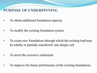PURPOSE OF UNDERPINNING
• To obtain additional foundation capacity
• To modify the existing foundation system
• To create new foundations through which the existing load may
be wholly or partially transferred into deeper soil
• To arrest the excessive settlement
• To improve the future performance of the existing foundations
 