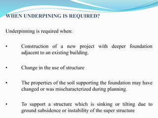 WHEN UNDERPINING IS REQUIRED?
Underpinning is required when:
• Construction of a new project with deeper foundation
adjacent to an existing building.
• Change in the use of structure
• The properties of the soil supporting the foundation may have
changed or was mischaracterized during planning.
• To support a structure which is sinking or tilting due to
ground subsidence or instability of the super structure
 