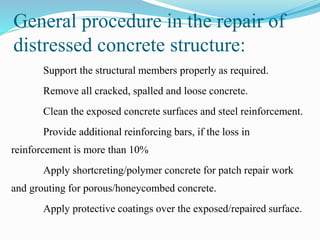 General procedure in the repair of
distressed concrete structure:
Support the structural members properly as required.
Remove all cracked, spalled and loose concrete.
Clean the exposed concrete surfaces and steel reinforcement.
Provide additional reinforcing bars, if the loss in
reinforcement is more than 10%
Apply shortcreting/polymer concrete for patch repair work
and grouting for porous/honeycombed concrete.
Apply protective coatings over the exposed/repaired surface.
 