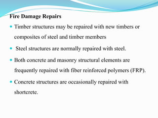 Fire Damage Repairs
 Timber structures may be repaired with new timbers or
composites of steel and timber members
 Steel structures are normally repaired with steel.
 Both concrete and masonry structural elements are
frequently repaired with fiber reinforced polymers (FRP).
 Concrete structures are occasionally repaired with
shortcrete.
 
