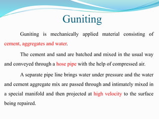 Guniting
Guniting is mechanically applied material consisting of
cement, aggregates and water.
The cement and sand are batched and mixed in the usual way
and conveyed through a hose pipe with the help of compressed air.
A separate pipe line brings water under pressure and the water
and cement aggregate mix are passed through and intimately mixed in
a special manifold and then projected at high velocity to the surface
being repaired.
 