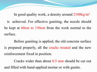 In good quality work, a density around 2100kg/m3
is achieved. For effective guniting, the nozzle should
be kept at 60cm to 150cm from the work normal to the
surface.
Before guniting is applied, the old concrete surface
is prepared properly, all the cracks treated and the new
reinforcement fixed in position.
Cracks wider than about 0.5 mm should be cut out
and filled with hand-applied mortar or with gunite.
 