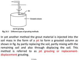 R.V.Kolhe
In yet another method the grout material is injected into the
soil mass in the form of a jet to form a grouted column as
shown in fig. by partly replacing the soil, partly mixing with the
remaining soil and also through displacing the soil. This
method is referred to as jet grouting or replacement-
displacement grouting.
 
