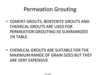 R.V.Kolhe
Permeation Grouting
• CEMENT GROUTS, BENTENITE GROUTS AND
CHEMICAL GROUTS ARE USED FOR
PERMEATION GROUTING AS SUMMARIZED
1N TABLE.
• CHEMLCAL GROUTS ARE SUITABLE FOR THE
MAXIMUM RANGE OF GRAIN SIZES BUT THEY
ARE VERY EXPENSIVE
 