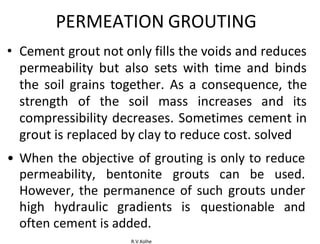 R.V.Kolhe
PERMEATION GROUTING
• Cement grout not only fills the voids and reduces
permeability but also sets with time and binds
the soil grains together. As a consequence, the
strength of the soil mass increases and its
compressibility decreases. Sometimes cement in
grout is replaced by clay to reduce cost. solved
• When the objective of grouting is only to reduce
permeability, bentonite grouts can be used.
However, the permanence of such grouts under
high hydraulic gradients is questionable and
often cement is added.
 