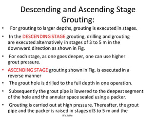 R.V.Kolhe
Descending and Ascending Stage
Grouting:
• For grouting to larger depths, grouting is executed in stages.
• In the DESCENDING STAGE grouting, drilling and grouting
are executed alternatively in stages of 3 to 5 m in the
downward direction as shown in Fig.
• For each stage, as one goes deeper, one can use higher
grout pressure.
• ASCENDING STAGE grouting shown in Fig. is executed in a
reverse manner
• The grout hole is drilled to the full depth in one operation.
• Subsequently the grout pipe is lowered to the deepest segment
of the hole and the annular space sealed using a packer.
• Grouting is carried out at high pressure. Thereafter, the grout
pipe and the packer is raised in stagesof3 to 5 m and the
 