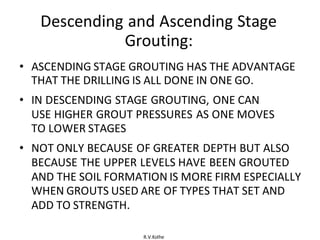 R.V.Kolhe
Descending and Ascending Stage
Grouting:
• ASCENDING STAGE GROUTING HAS THE ADVANTAGE
THAT THE DRILLING IS ALL DONE IN ONE GO.
• IN DESCENDING STAGE GROUTING, ONE CAN
USE HIGHER GROUT PRESSURES AS ONE MOVES
TO LOWER STAGES
• NOT ONLY BECAUSE OF GREATER DEPTH BUT ALSO
BECAUSE THE UPPER LEVELS HAVE BEEN GROUTED
AND THE SOIL FORMATION IS MORE FIRM ESPECIALLY
WHEN GROUTS USED ARE OF TYPES THAT SET AND
ADD TO STRENGTH.
 