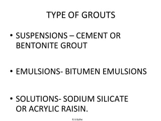 R.V.Kolhe
TYPE OF GROUTS
• SUSPENSIONS – CEMENT OR
BENTONITE GROUT
• EMULSIONS- BITUMEN EMULSIONS
• SOLUTIONS- SODIUM SILICATE
OR ACRYLIC RAISIN.
 
