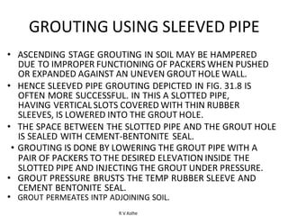 R.V.Kolhe
GROUTING USING SLEEVED PIPE
• ASCENDING STAGE GROUTING IN SOIL MAY BE HAMPERED
DUE TO IMPROPER FUNCTIONING OF PACKERS WHEN PUSHED
OR EXPANDED AGAINST AN UNEVEN GROUT HOLE WALL.
• HENCE SLEEVED PIPE GROUTING DEPICTED IN FIG. 31.8 IS
OFTEN MORE SUCCESSFUL. IN THIS A SLOTTED PIPE,
HAVING VERTICAL SLOTS COVERED WITH THIN RUBBER
SLEEVES, IS LOWERED INTO THE GROUT HOLE.
• THE SPACE BETWEEN THE SLOTTED PIPE AND THE GROUT HOLE
IS SEALED WITH CEMENT-BENTONITE SEAL.
• GROUTING IS DONE BY LOWERING THE GROUT PIPE WITH A
PAIR OF PACKERS TO THE DESIRED ELEVATION INSIDE THE
SLOTTED PIPE AND INJECTING THE GROUT UNDER PRESSURE.
• GROUT PRESSURE BRUSTS THE TEMP RUBBER SLEEVE AND
CEMENT BENTONITE SEAL.
• GROUT PERMEATES INTP ADJOINING SOIL.
 