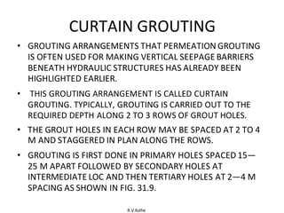 R.V.Kolhe
CURTAIN GROUTING
• GROUTING ARRANGEMENTS THAT PERMEATION GROUTING
IS OFTEN USED FOR MAKING VERTICAL SEEPAGE BARRIERS
BENEATH HYDRAULIC STRUCTURES HAS ALREADY BEEN
HIGHLIGHTED EARLIER.
• THIS GROUTING ARRANGEMENT IS CALLED CURTAIN
GROUTING. TYPICALLY, GROUTING IS CARRIED OUT TO THE
REQUIRED DEPTH ALONG 2 TO 3 ROWS OF GROUT HOLES.
• THE GROUT HOLES IN EACH ROW MAY BE SPACED AT 2 TO 4
M AND STAGGERED IN PLAN ALONG THE ROWS.
• GROUTING IS FIRST DONE IN PRIMARY HOLES SPACED 15—
25 M APART FOLLOWED BY SECONDARY HOLES AT
INTERMEDIATE LOC AND THEN TERTIARY HOLES AT 2—4 M
SPACING AS SHOWN IN FIG. 31.9.
 