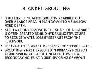R.V.Kolhe
BLANKET GROUTING
• IT REFERS PERMEATION GROUTING CARRIED OUT
OVER A LARGE AREA IN PLAN DOWN TO A SHALLOW
FIXED DEPTH.
• SUCH A GROUTED ZONE IN THE SHAPE OF A BLANKET
IS OFTEN CREATED BEHIND HYDRAULIC STRUCTURE
TO REDUCE WATER LOSS BY SEEPAGE FROM THE
RESERVOIR,
• THE GROUTED BLANKET INCREASES THE SEEPAGE PATH.
• GROUTING IS FIRST EXECUTED IN PRIMARY HOLES AT
A GRID SPACING OF ABOUT 20 M FOLLOWED BY
SECONDARY HOLES AT A GRID SPACEING OF ABOUT
 