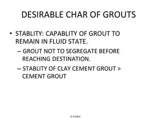 R.V.Kolhe
DESIRABLE CHAR OF GROUTS
• STABLITY: CAPABLITY OF GROUT TO
REMAIN IN FLUID STATE.
– GROUT NOT TO SEGREGATE BEFORE
REACHING DESTINATION.
– STABLITY OF CLAY CEMENT GROUT >
CEMENT GROUT
 