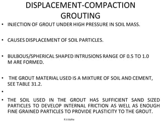 R.V.Kolhe
DISPLACEMENT-COMPACTION
GROUTING
• INJECTION OF GROUT UNDER HIGH PRESSURE IN SOIL MASS.
• CAUSES DISPLACEMENT OF SOIL PARTICLES.
• BULBOUS/SPHERICAL SHAPED INTRUSIONS RANGE OF 0.5 TO 1.0
M ARE FORMED.
• THE GROUT MATERIAL USED IS A MIXTURE OF SOIL AND CEMENT,
SEE TABLE 31.2.
•
• THE SOIL USED IN THE GROUT HAS SUFFICIENT SAND SIZED
PARTICLES TO DEVELOP INTERNAL FRICTION AS WELL AS ENOUGH
FINE GRAINED PARTICLES TO PROVIDE PLASTICITY TO THE GROUT.
 