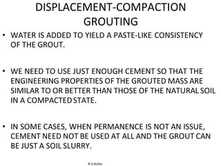 R.V.Kolhe
DISPLACEMENT-COMPACTION
GROUTING
• WATER IS ADDED TO YIELD A PASTE-LIKE CONSISTENCY
OF THE GROUT.
• WE NEED TO USE JUST ENOUGH CEMENT SO THAT THE
ENGINEERING PROPERTIES OF THE GROUTED MASS ARE
SIMILAR TO OR BETTER THAN THOSE OF THE NATURAL SOIL
IN A COMPACTEDSTATE.
• IN SOME CASES, WHEN PERMANENCE IS NOT AN ISSUE,
CEMENT NEED NOT BE USED AT ALL AND THE GROUT CAN
BE JUST A SOIL SLURRY.
 