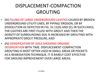 R.V.Kolhe
DISPLACEMENT-COMPACTION
GROUTING
• (III) FILLING OF LARGE UNDERGROUND CAVITIES CAUSED BY BROKEN
UNDERGROUND UTILITY LINES, BY PIPING/ EROSION, OR BY
DISSOLUTION AS DEPICTED IN FIG. 31.11(D) AND (E); IN SUCH CASES,
THE CAVITIES ARE FIRST FILLED WITH GROUT AND THEN THE
DENSITY OF SURROUNDING SOIL IS INCREASED BY GROUTING WITH
APPROPRIATE GROUT PRESSURE, AND
• (IV) DENSIFICATION OF SOILS SHOWING ORGANIC
DEGRADATION WITH TIME. DISPLACEMENT-COMPACTION
GROUTING IS MOST OFTEN USED IN SMALL AREAS OR POCKETS
AS A REMEDIATION TECHNIQUE. IT IS RARELY COST EFFECTIVE
FOR GROUND IMPROVEMENT OVER LARGE AREAS.
 