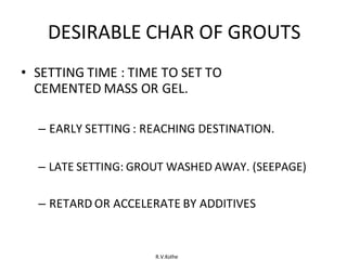 R.V.Kolhe
DESIRABLE CHAR OF GROUTS
• SETTING TIME : TIME TO SET TO
CEMENTED MASS OR GEL.
– EARLY SETTING : REACHING DESTINATION.
– LATE SETTING: GROUT WASHED AWAY. (SEEPAGE)
– RETARD OR ACCELERATE BY ADDITIVES
 