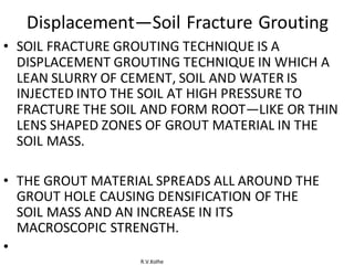 R.V.Kolhe
Displacement—Soil Fracture Grouting
• SOIL FRACTURE GROUTING TECHNIQUE IS A
DISPLACEMENT GROUTING TECHNIQUE IN WHICH A
LEAN SLURRY OF CEMENT, SOIL AND WATER IS
INJECTED INTO THE SOIL AT HIGH PRESSURE TO
FRACTURE THE SOIL AND FORM ROOT—LIKE OR THIN
LENS SHAPED ZONES OF GROUT MATERIAL IN THE
SOIL MASS.
• THE GROUT MATERIAL SPREADS ALL AROUND THE
GROUT HOLE CAUSING DENSIFICATION OF THE
SOIL MASS AND AN INCREASE IN ITS
MACROSCOPIC STRENGTH.
•
 