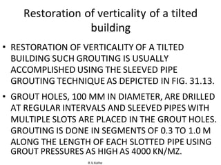 R.V.Kolhe
Restoration of verticality of a tilted
building
• RESTORATION OF VERTICALITY OF A TILTED
BUILDING SUCH GROUTING IS USUALLY
ACCOMPLISHED USING THE SLEEVED PIPE
GROUTING TECHNIQUE AS DEPICTED IN FIG. 31.13.
• GROUT HOLES, 100 MM IN DIAMETER, ARE DRILLED
AT REGULAR INTERVALS AND SLEEVED PIPES WITH
MULTIPLE SLOTS ARE PLACED IN THE GROUT HOLES.
GROUTING IS DONE IN SEGMENTS OF 0.3 TO 1.0 M
ALONG THE LENGTH OF EACH SLOTTED PIPE USING
GROUT PRESSURES AS HIGH AS 4000 KN/MZ.
 