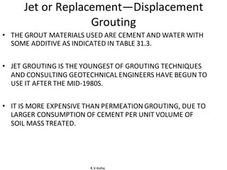 R.V.Kolhe
Jet or Replacement—Displacement
Grouting
• THE GROUT MATERIALS USED ARE CEMENT AND WATER WITH
SOME ADDITIVE AS INDICATED IN TABLE 31.3.
• JET GROUTING IS THE YOUNGEST OF GROUTING TECHNIQUES
AND CONSULTING GEOTECHNICAL ENGINEERS HAVE BEGUN TO
USE IT AFTER THE MID-1980S.
• IT IS MORE EXPENSIVE THAN PERMEATION GROUTING, DUE TO
LARGER CONSUMPTION OF CEMENT PER UNIT VOLUME OF
SOIL MASS TREATED.
 