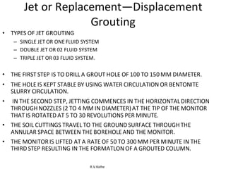 R.V.Kolhe
Jet or Replacement—Displacement
Grouting
• TYPES OF JET GROUTING
– SINGLE JET OR ONE FLUID SYSTEM
– DOUBLE JET OR 02 FLUID SYSTEM
– TRIPLE JET OR 03 FLUID SYSTEM.
• THE FIRST STEP IS TO DRILL A GROUT HOLE OF 100 TO 150 MM DIAMETER.
• THE HOLE IS KEPT STABLE BY USING WATER CIRCULATION OR BENTONITE
SLURRY CIRCULATION.
• IN THE SECOND STEP, JETTING COMMENCES IN THE HORIZONTALDIRECTION
THROUGH NOZZLES (2 TO 4 MM IN DIAMETER)AT THE TIP OF THE MONITOR
THAT IS ROTATED AT 5 TO 30 REVOLUTIONS PER MINUTE.
• THE SOIL CUTTINGS TRAVEL TO THE GROUND SURFACE THROUGH THE
ANNULAR SPACE BETWEEN THE BOREHOLEAND THE MONITOR.
• THE MONITOR IS LIFTED AT A RATE OF 50 TO 300 MM PER MINUTE IN THE
THIRD STEP RESULTING IN THE FORMATLON OF A GROUTED COLUMN.
 