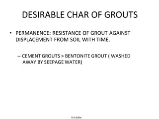 R.V.Kolhe
DESIRABLE CHAR OF GROUTS
• PERMANENCE: RESISTANCE OF GROUT AGAINST
DISPLACEMENT FROM SOIL WITH TIME.
– CEMENT GROUTS > BENTONITE GROUT ( WASHED
AWAY BY SEEPAGE WATER)
 