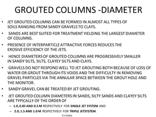 R.V.Kolhe
GROUTED COLUMNS -DIAMETER
• JET GROUTED COLUMNS CAN BE FORMED IN ALMOST ALL TYPES OF
SOILS RANGING FROM SANDY GRAVELS TO CLAYS.
• SANDS ARE BEST SUITED FOR TREATMENT YIELDING THE LARGEST DIAMETER
OF COLUMNS.
• PRESENCE OF INTERPARTICLEATTRACTIVE FORCES REDUCES THE
EROSIVE EFFICIENCY OF THE JETS.
• HENCE DIAMETERSOF GROUTED COLUMNS ARE PROGRESSIVELY SMALLER
IN SANDY SILTS, SILTS, CLAYEY SILTS AND CLAYS.
• GRAVELS DO NOT RESPOND WELL TO JET GROUTING BOTH BECAUSE OF LOSS OF
WATER OR GROUT THROUGH ITS VOIDS AND THE DIFFICULTY IN REMOVING
GRAVEL PARTICLES VIA THE ANNULAR SPACE BETWEEN THE GROUTHOLE AND
THE MONITOR.
• SANDY GRAVEL CAN BE TREATED BY JET GROUTING.
• JET GROUTED COLUMN DIAMETERS IN SANDS, SILTY SANDS AND CLAYEY SILTS
ARE TYPICALLY OF THE ORDER OF
– 1.0, 0.85 AND 0.5 M RESPECTIVELY FOR SINGLE JET SYSTEM AND
– 2.0, 1.5 AND 1.0 M RESPECTIVELY FOR TRIPLE JETSYSTEM.
 