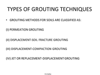 R.V.Kolhe
TYPES OF GROUTING TECHNIQUES
• GROUTING METHODS FOR SOILS ARE CLASSIFIED AS:
(I) PERMEATION GROUTING
(II) DISPLACEMENT-SOIL FRACTURE GROUTING
(III) DISPLACEMENT-COMPACTION GROUTING
(IV) JET OR REPLACEMENT-DISPLACEMENTGROUTING
 