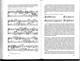 se bem que as divisões entre estas secções fossem geralmente através da sobreposição
nas cadências. O exemplo 7.11 apresenta os quatro temas de uma canzona deste tipo,
escrita pelo compositor Jean (ou Giovanni) de Macque (c. 1550-1614)'5
.
Exemplo 7.11 — Jean de Macque, temas de uma canzona
1
— s » Usfef r
F r
etc
— - F F
, L L í r r
pig
i ÉP
Tf
i
o
—&- ák~ffl~
etc.
1 Í A J ^ J " 1 | J ' j
= 1
= É É Í =
_ ^ — — T 5
- = • — —
* i J iJ i J i
— «
r r p - — i **~ 1 S3 1
= ¡ U M — -o-
r r r . o
1 5
V. a peça completa /'« EE, n.° 25.
260
Um segundo passo no sentido da divisão em partes independentes é ilustrado no
exemplo 7.12, temas de uma peça instrumental do compositor veneziano Andrea
Gabrieli (c. 1510-1586). Embora lhe seja dado o nome de rícercare, é uma peça
do tipo da canzona, o que mostra bem a imprecisão da terminologia neste período.
Os temas são mais contrastantes do que os da canzona de Macque, e, além disso,
a segunda parte da peça distingue-se das outras por ser escrita num estilo predomi-
nantemente homofónico. A primeira parte é repetida na totalidade a seguir à quarta
parte.
Exemplo 7.12 — Andrea Gabrieli, temas de um rícercare
1. A2.
m
* g: ^
Esta composição de Gabrieli ilustra, assim, também um importante princípio es-
trutural — a repetição. É claro que as idéias de contraste e repetição não eram novas;
ambas são fundamentais na composição musical, ambas estão presentes na música
ocidental desde as suas origens mais remotas. Mas até ao século xvi o uso da
repetição e do contraste era, em larga medida, ditado pelas exigências da Uturgia, ou
pela forma poética do texto, ou pela natureza de uma dança. Em peças instrumentais
independentes, como a canzona, a decisão de recorrer a estes processos é tomada por
motivos puramente musicais: para dar coesão e variedade à poUfonia. Esta nova
abordagem, que teve a sua expressão na canzona do século xvi e noutras formas
similares da mesma época, designadas por diversos nomes — capriccio, rícercare,
fantasia, fancy, etc. —, foi importante, pois continha em germe a ulterior evolução da
música instrumental independente.
MÚSICA DE DANÇA — A dança em sociedade era uma actividade amplamente difundida
e muito apreciada no Renascimento. Todo o homem ou mulher educados deviam
dominar perfeitamente a arte da dança. Uma parcela considerável da música instru-
mental do século xvi consistia em peças de dança para alaúde, instrumentos de tecla
ou conjuntos instrumentais; estas já não eram improvisadas, como sucedia no final da
Idade Média, mas sim escritas em tablaturas ou partituras, e vieram a lume em
colectâneas pubUcadas por Petrucci, Attaignant e outros editores. Como convém ao
propósito a que se destinam, estas peças têm, geralmente, uma estrutura rítmica
marcada e bastante regular e dividem-se em secções bem distintas. É escasso ou nulo
o jogo contrapontístico entre as Unhas melódicas, embora a melodia principal possa
ser extremamente ornamentada ou colorida. Habitualmente, as danças agrupavam-se
em pares ou trios, e estes grupos são os precursores da suite de danças de épocas
posteriores.
Uma das combinações mais apreciadas constava de uma dança lenta em ritmo
binário seguida de outra rápida, em ritmo ternário, sobre a mesma melodia, cons-
tituindo, assim, a segunda dança uma variação da primeira. Um exemplo deste tipo
261
 