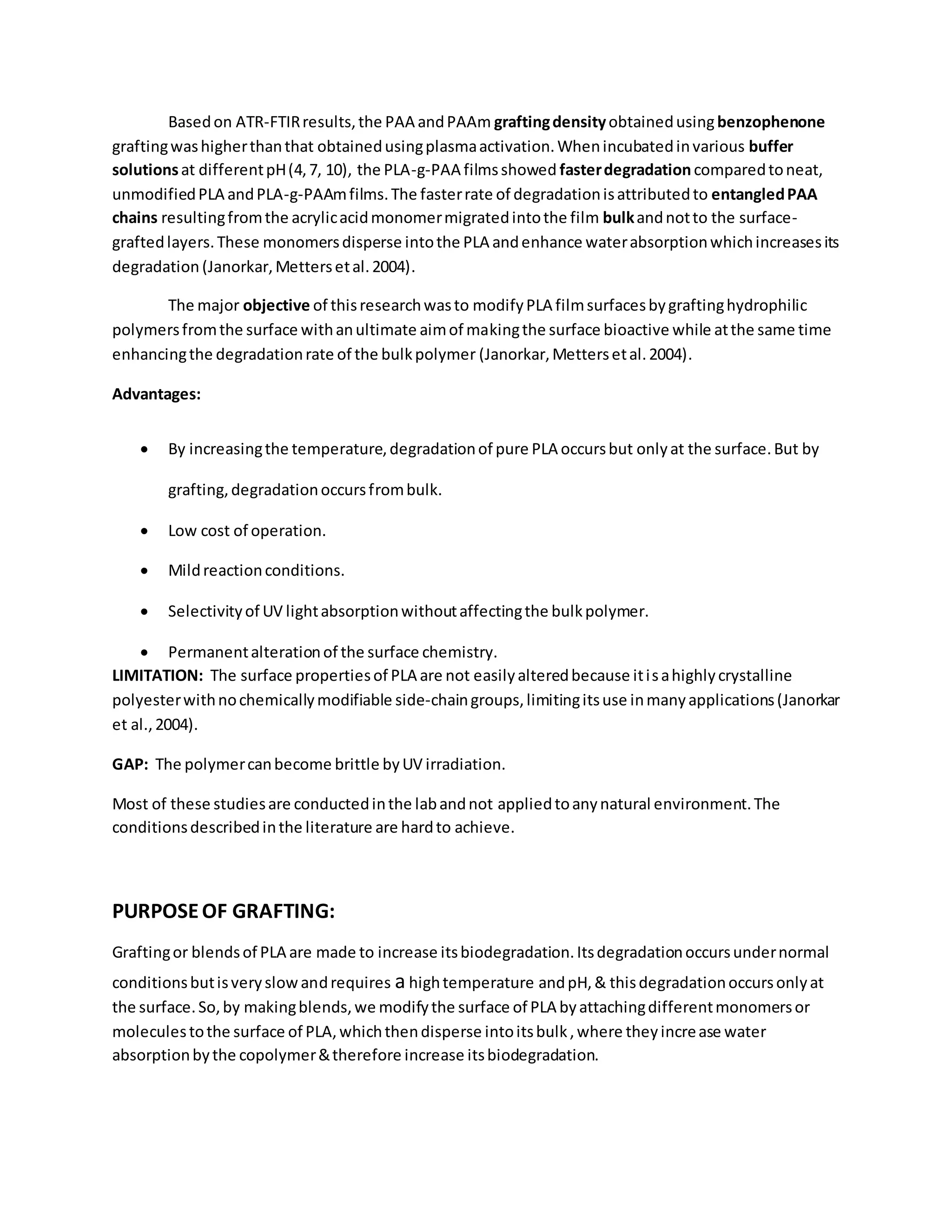Basedon ATR-FTIRresults,the PAA andPAAm graftingdensityobtainedusingbenzophenone
graftingwashigherthanthat obtainedusingplasmaactivation.Whenincubatedinvarious buffer
solutionsat differentpH(4,7, 10), the PLA-g-PAA filmsshowed fasterdegradationcomparedtoneat,
unmodifiedPLA andPLA-g-PAAmfilms.The fasterrate of degradationisattributedto entangledPAA
chains resultingfromthe acrylicacidmonomermigratedintothe film bulkandnotto the surface-
graftedlayers.These monomersdisperse intothe PLA andenhance waterabsorptionwhichincreasesits
degradation (Janorkar,Mettersetal.2004).
The major objective of thisresearchwasto modifyPLA filmsurfacesbygraftinghydrophilic
polymersfromthe surface withanultimate aimof makingthe surface bioactive while atthe same time
enhancingthe degradationrate of the bulkpolymer (Janorkar,Mettersetal.2004).
Advantages:
 By increasingthe temperature,degradationof pure PLA occursbut onlyat the surface.But by
grafting,degradationoccursfrombulk.
 Low cost of operation.
 Mildreactionconditions.
 Selectivityof UV lightabsorptionwithoutaffectingthe bulkpolymer.
 Permanentalterationof the surface chemistry.
LIMITATION: The surface propertiesof PLA are not easilyalteredbecause itisahighlycrystalline
polyesterwithnochemicallymodifiable side-chaingroups,limitingitsuse inmanyapplications(Janorkar
et al.,2004).
GAP: The polymercanbecome brittle byUV irradiation.
Most of these studiesare conductedinthe labandnot appliedtoanynatural environment.The
conditionsdescribedinthe literature are hardto achieve.
PURPOSEOF GRAFTING:
Graftingor blendsof PLA are made to increase itsbiodegradation.Itsdegradationoccursundernormal
conditionsbutisveryslowandrequires a hightemperature andpH,& thisdegradationoccursonlyat
the surface.So,by makingblends,we modifythe surface of PLA byattachingdifferentmonomersor
moleculestothe surface of PLA,whichthendisperse intoitsbulk,where theyincrease water
absorptionbythe copolymer&therefore increase itsbiodegradation.
 