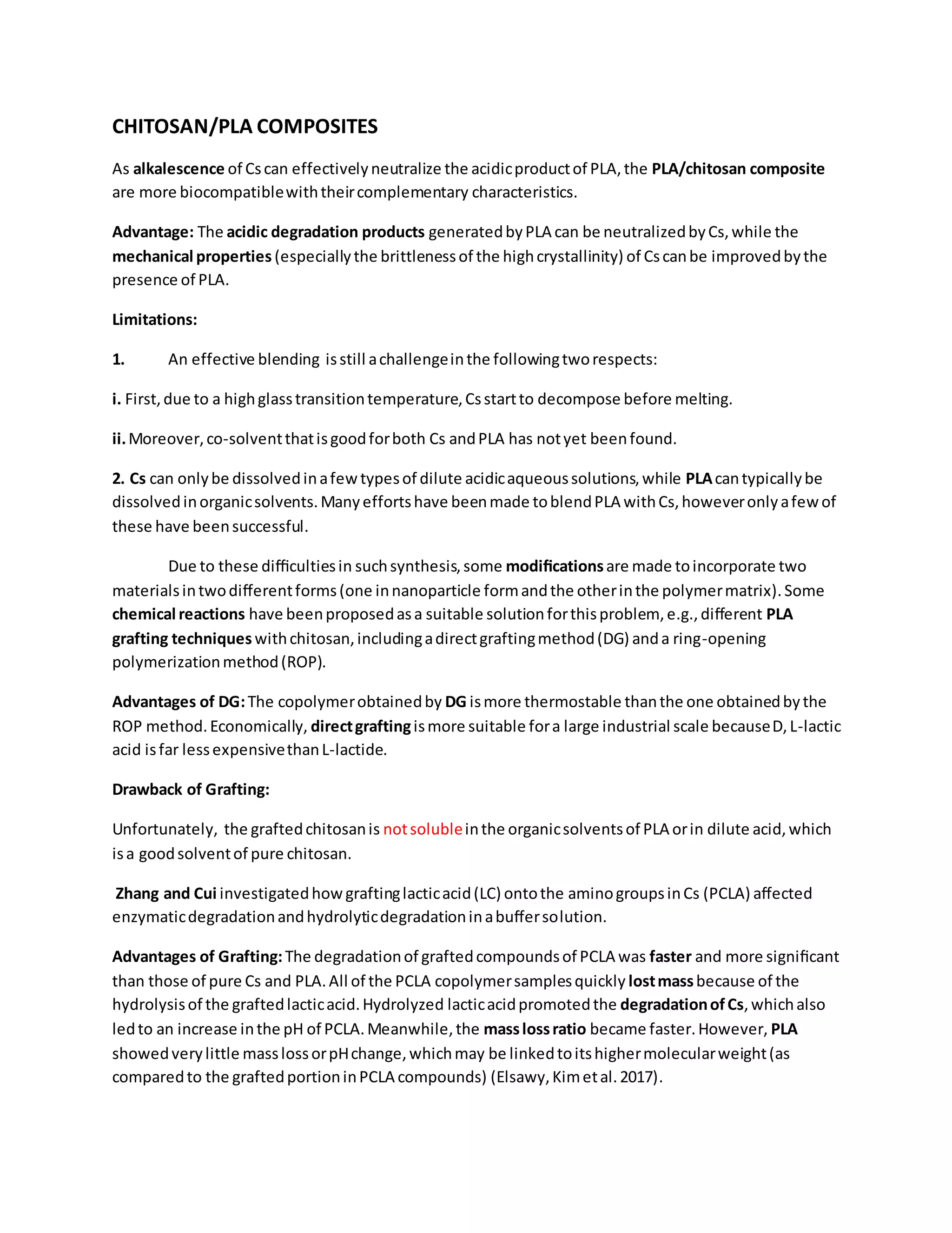 CHITOSAN/PLA COMPOSITES
As alkalescence of Cscan effectivelyneutralize the acidicproductof PLA,the PLA/chitosan composite
are more biocompatiblewiththeircomplementary characteristics.
Advantage: The acidic degradation products generatedbyPLA can be neutralizedbyCs,while the
mechanical properties (especiallythe brittlenessof the highcrystallinity) of Cscanbe improvedbythe
presence of PLA.
Limitations:
1. An effective blending isstill achallengeinthe followingtworespects:
i. First,due to a highglasstransitiontemperature,Csstartto decompose before melting.
ii.Moreover,co-solventthatisgoodforboth Cs andPLA has notyet beenfound.
2. Cs can onlybe dissolvedinafewtypesof dilute acidicaqueoussolutions,while PLAcantypicallybe
dissolvedinorganicsolvents.Manyeffortshave beenmade toblendPLA withCs,howeveronlyafewof
these have beensuccessful.
Due to these diﬃcultiesin suchsynthesis,some modiﬁcationsare made toincorporate two
materialsintwodiﬀerentforms(one innanoparticle formandthe otherinthe polymermatrix).Some
chemical reactions have beenproposedasa suitable solutionforthisproblem, e.g.,diﬀerent PLA
grafting techniques withchitosan,includingadirectgraftingmethod(DG) anda ring-opening
polymerizationmethod(ROP).
Advantages of DG:The copolymerobtainedby DG ismore thermostable thanthe one obtainedbythe
ROP method.Economically, directgraftingismore suitable fora large industrial scale becauseD,L-lactic
acid isfar lessexpensivethanL-lactide.
Drawback of Grafting:
Unfortunately, the graftedchitosanis notsolubleinthe organicsolventsof PLA orin dilute acid,which
isa goodsolventof pure chitosan.
Zhang and Cui investigatedhowgraftinglacticacid(LC) ontothe aminogroupsinCs (PCLA) aﬀected
enzymaticdegradationandhydrolyticdegradationinabuﬀersolution.
Advantages of Grafting:The degradationof graftedcompoundsof PCLA was faster and more signiﬁcant
than those of pure Cs and PLA.All of the PCLA copolymersamplesquickly lostmassbecause of the
hydrolysisof the graftedlacticacid.Hydrolyzed lacticacidpromotedthe degradationofCs,whichalso
ledto an increase inthe pH of PCLA.Meanwhile,the masslossratio became faster.However, PLA
showedverylittle masslossorpHchange,whichmay be linkedtoitshighermolecularweight(as
comparedto the graftedportioninPCLA compounds) (Elsawy,Kimetal.2017).
 