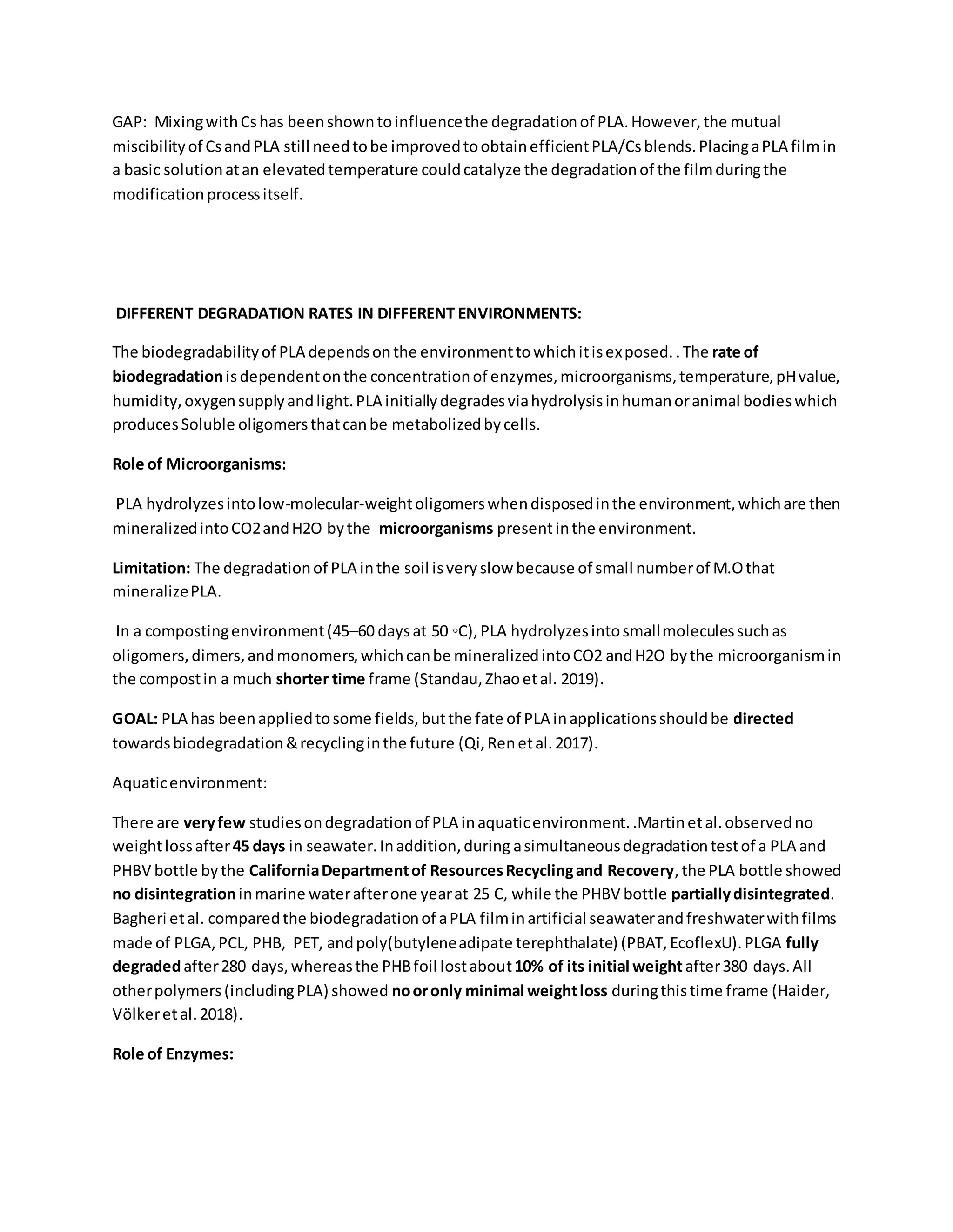 GAP: MixingwithCshas beenshowntoinfluencethe degradationof PLA.However,the mutual
miscibilityof CsandPLA still needtobe improvedtoobtainefficientPLA/Csblends.PlacingaPLA filmin
a basic solutionatan elevatedtemperature couldcatalyze the degradationof the filmduringthe
modificationprocessitself.
DIFFERENT DEGRADATION RATES IN DIFFERENT ENVIRONMENTS:
The biodegradabilityof PLA dependsonthe environmenttowhichitisexposed..The rate of
biodegradationisdependentonthe concentrationof enzymes,microorganisms,temperature,pHvalue,
humidity,oxygensupplyandlight.PLA initiallydegradesviahydrolysisinhumanoranimal bodieswhich
producesSoluble oligomersthatcanbe metabolizedbycells.
Role of Microorganisms:
PLA hydrolyzesintolow-molecular-weightoligomerswhendisposedinthe environment,whichare then
mineralizedintoCO2andH2O bythe microorganisms presentinthe environment.
Limitation: The degradationof PLA inthe soil isveryslow because of small numberof M.Othat
mineralizePLA.
In a compostingenvironment(45–60 daysat 50 ◦C),PLA hydrolyzesintosmallmoleculessuchas
oligomers,dimers,andmonomers,whichcanbe mineralizedintoCO2 andH2O bythe microorganismin
the compostin a much shorter time frame (Standau,Zhaoetal. 2019).
GOAL: PLA has beenappliedtosome fields,butthe fate of PLA inapplicationsshouldbe directed
towardsbiodegradation&recyclinginthe future (Qi,Renetal.2017).
Aquaticenvironment:
There are veryfew studiesondegradationof PLA inaquaticenvironment..Martinetal.observedno
weightlossafter45 days in seawater.Inaddition,during asimultaneousdegradationtestof a PLA and
PHBV bottle bythe CaliforniaDepartmentof ResourcesRecyclingand Recovery,the PLA bottle showed
no disintegrationinmarine waterafterone yearat 25 C, while the PHBV bottle partiallydisintegrated.
Bagheri etal. comparedthe biodegradationof aPLA filminartificial seawaterandfreshwaterwithfilms
made of PLGA,PCL, PHB, PET, andpoly(butyleneadipate terephthalate) (PBAT,EcoflexU).PLGA fully
degradedafter280 days,whereasthe PHBfoil lostabout10% of its initial weightafter380 days.All
otherpolymers(includingPLA) showed nooronly minimal weightloss duringthistime frame (Haider,
Völkeretal.2018).
Role of Enzymes:
 