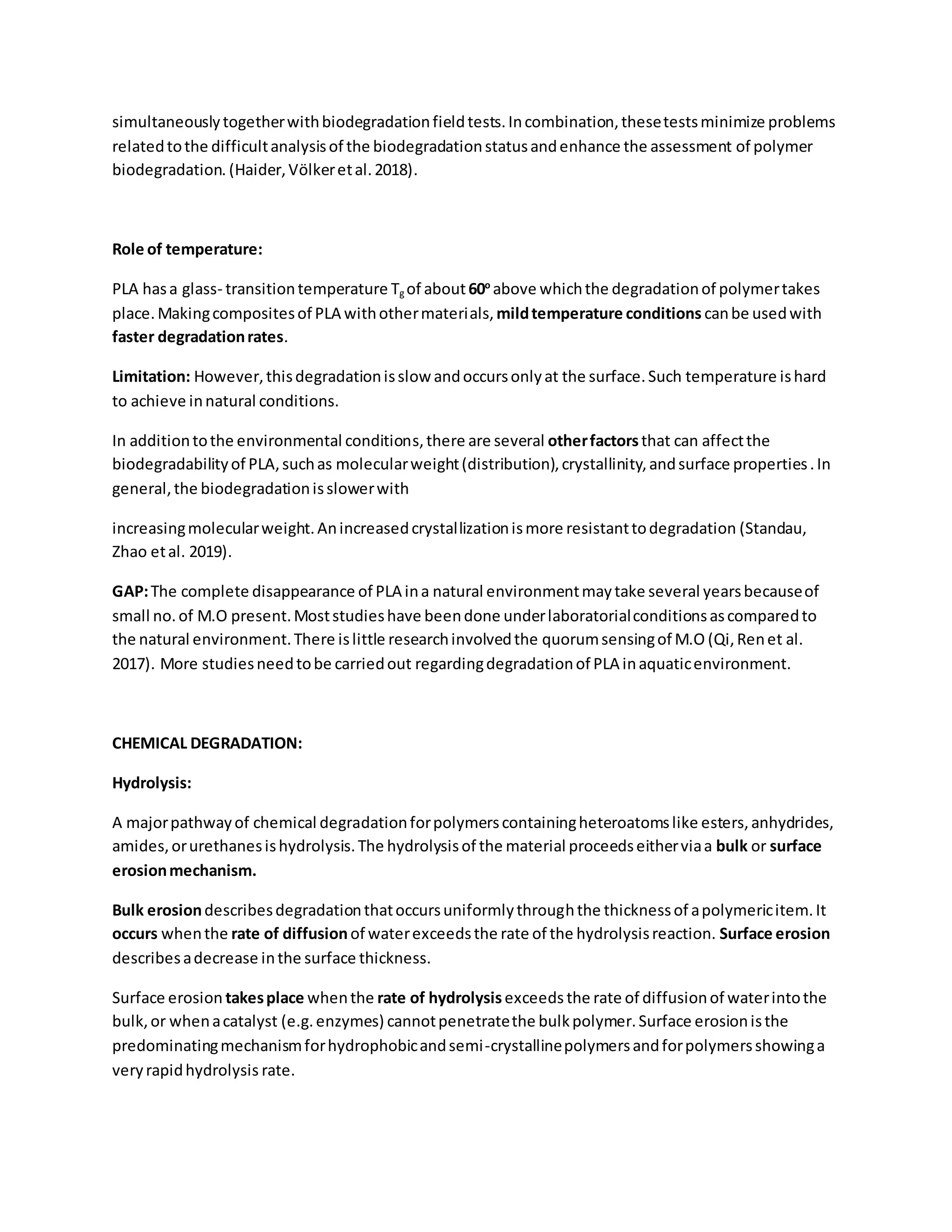 simultaneouslytogetherwithbiodegradationfieldtests.Incombination,thesetestsminimize problems
relatedtothe difficultanalysisof the biodegradationstatusandenhance the assessment of polymer
biodegradation. (Haider,Völkeretal.2018).
Role of temperature:
PLA hasa glass- transitiontemperature Tg of about60o
above whichthe degradationof polymertakes
place.Makingcompositesof PLA withothermaterials, mildtemperature conditions canbe usedwith
faster degradationrates.
Limitation: However,thisdegradationisslow andoccursonlyat the surface.Such temperature ishard
to achieve innatural conditions.
In additiontothe environmental conditions,there are several otherfactorsthat can affectthe
biodegradabilityof PLA,suchas molecularweight(distribution),crystallinity,andsurface properties.In
general,the biodegradationisslowerwith
increasingmolecularweight.Anincreasedcrystallizationismore resistanttodegradation (Standau,
Zhao etal. 2019).
GAP:The complete disappearance of PLA ina natural environmentmaytake several yearsbecauseof
small no.of M.O present.Moststudieshave beendone underlaboratorialconditionsascomparedto
the natural environment.There islittle researchinvolvedthe quorumsensingof M.O (Qi,Renet al.
2017). More studiesneedtobe carriedout regardingdegradationof PLA inaquaticenvironment.
CHEMICAL DEGRADATION:
Hydrolysis:
A majorpathwayof chemical degradationforpolymerscontainingheteroatomslike esters,anhydrides,
amides,orurethanesishydrolysis.The hydrolysisof the material proceedseitherviaa bulk or surface
erosionmechanism.
Bulk erosiondescribesdegradationthatoccursuniformlythroughthe thicknessof apolymericitem.It
occurs whenthe rate of diffusionof waterexceedsthe rate of the hydrolysisreaction. Surface erosion
describesadecrease inthe surface thickness.
Surface erosion takesplace whenthe rate of hydrolysisexceeds the rate of diffusionof waterintothe
bulk,or whenacatalyst (e.g.enzymes) cannotpenetratethe bulkpolymer.Surface erosionisthe
predominatingmechanismforhydrophobicandsemi-crystallinepolymersandforpolymersshowinga
veryrapidhydrolysis rate.
 