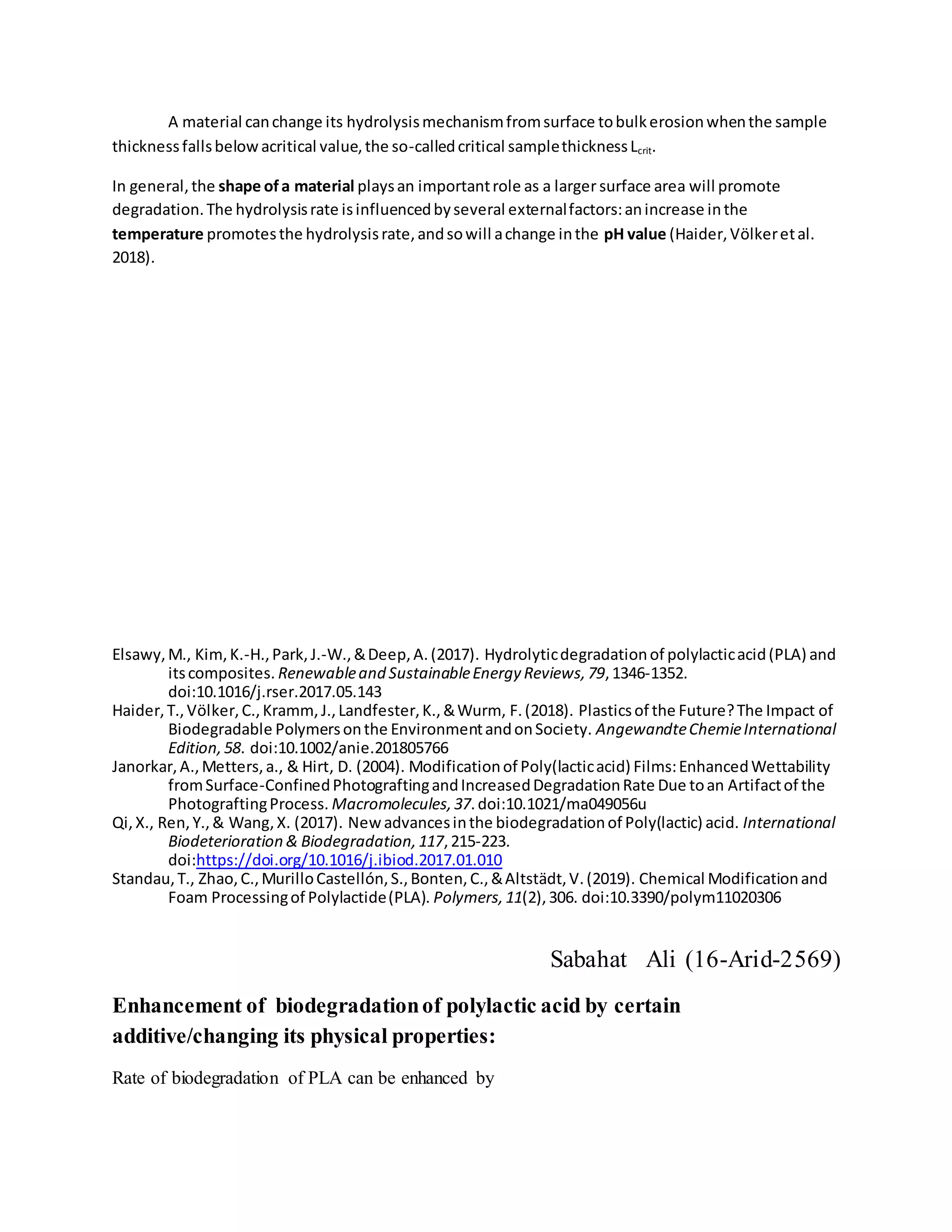 A material canchange its hydrolysismechanismfromsurface tobulkerosionwhenthe sample
thicknessfallsbelowacritical value,the so-calledcritical samplethicknessLcrit.
In general,the shape ofa material playsan importantrole as a larger surface area will promote
degradation.The hydrolysisrate isinfluencedbyseveral externalfactors:anincrease inthe
temperature promotesthe hydrolysisrate,andsowill achange inthe pH value (Haider,Völkeretal.
2018).
Elsawy,M., Kim,K.-H.,Park,J.-W.,&Deep,A.(2017). Hydrolyticdegradationof polylacticacid(PLA) and
itscomposites. Renewableand SustainableEnergy Reviews,79,1346-1352.
doi:10.1016/j.rser.2017.05.143
Haider,T.,Völker,C.,Kramm, J.,Landfester,K.,&Wurm, F.(2018). Plasticsof the Future?The Impact of
Biodegradable Polymersonthe EnvironmentandonSociety. AngewandteChemieInternational
Edition,58. doi:10.1002/anie.201805766
Janorkar,A.,Metters,a., & Hirt, D. (2004). Modificationof Poly(lacticacid) Films:EnhancedWettability
fromSurface-ConfinedPhotograftingandIncreasedDegradationRate Due toan Artifactof the
PhotograftingProcess. Macromolecules,37.doi:10.1021/ma049056u
Qi,X., Ren,Y.,& Wang,X. (2017). Newadvancesinthe biodegradationof Poly(lactic) acid. International
Biodeterioration & Biodegradation,117,215-223.
doi:https://doi.org/10.1016/j.ibiod.2017.01.010
Standau,T., Zhao,C.,MurilloCastellón,S.,Bonten,C.,&Altstädt,V.(2019). Chemical Modificationand
Foam Processingof Polylactide(PLA). Polymers,11(2),306. doi:10.3390/polym11020306
Sabahat Ali (16-Arid-2569)
Enhancement of biodegradationof polylactic acid by certain
additive/changing its physical properties:
Rate of biodegradation of PLA can be enhanced by
 