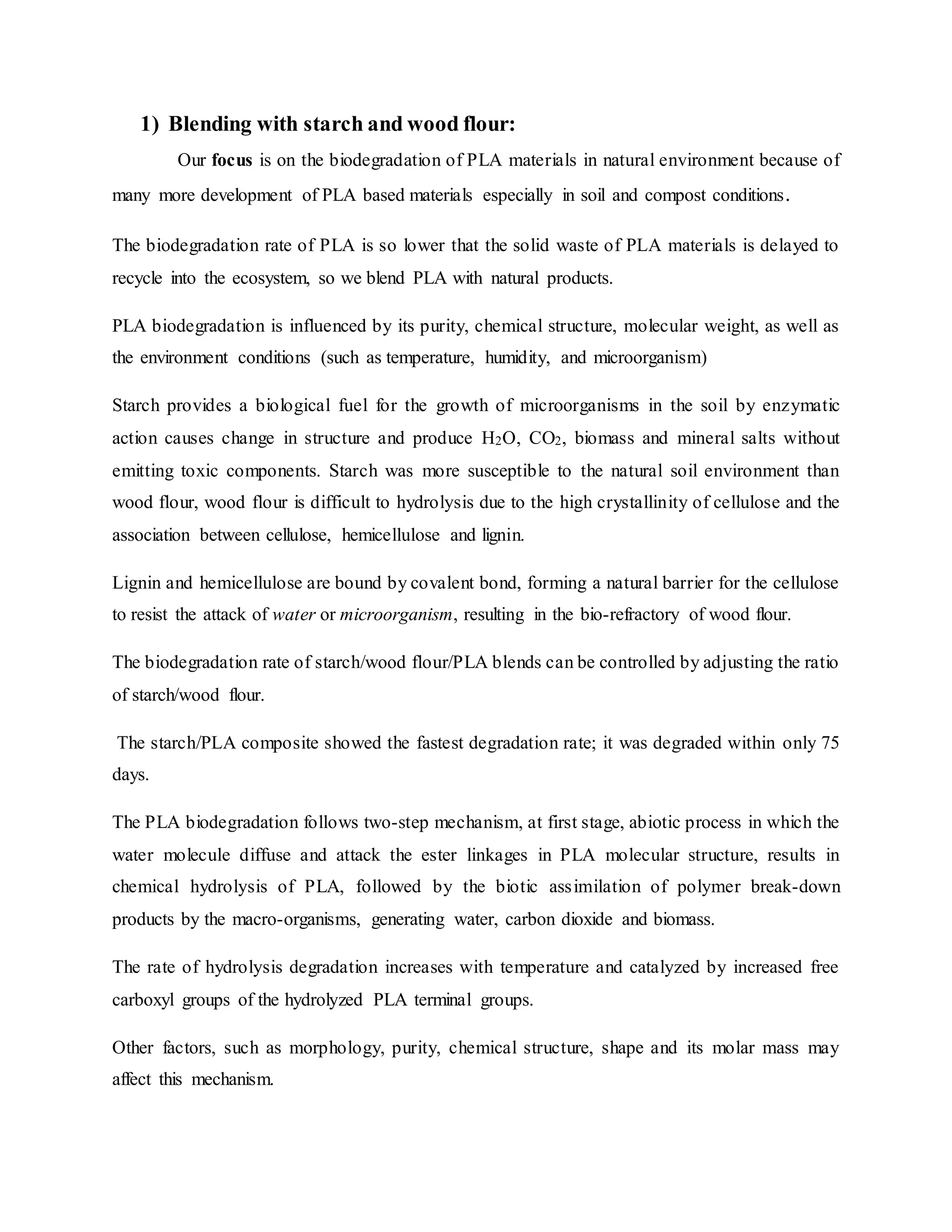 1) Blending with starch and wood flour:
Our focus is on the biodegradation of PLA materials in natural environment because of
many more development of PLA based materials especially in soil and compost conditions.
The biodegradation rate of PLA is so lower that the solid waste of PLA materials is delayed to
recycle into the ecosystem, so we blend PLA with natural products.
PLA biodegradation is influenced by its purity, chemical structure, molecular weight, as well as
the environment conditions (such as temperature, humidity, and microorganism)
Starch provides a biological fuel for the growth of microorganisms in the soil by enzymatic
action causes change in structure and produce H2O, CO2, biomass and mineral salts without
emitting toxic components. Starch was more susceptible to the natural soil environment than
wood flour, wood flour is difficult to hydrolysis due to the high crystallinity of cellulose and the
association between cellulose, hemicellulose and lignin.
Lignin and hemicellulose are bound by covalent bond, forming a natural barrier for the cellulose
to resist the attack of water or microorganism, resulting in the bio-refractory of wood flour.
The biodegradation rate of starch/wood flour/PLA blends can be controlled by adjusting the ratio
of starch/wood flour.
The starch/PLA composite showed the fastest degradation rate; it was degraded within only 75
days.
The PLA biodegradation follows two-step mechanism, at first stage, abiotic process in which the
water molecule diffuse and attack the ester linkages in PLA molecular structure, results in
chemical hydrolysis of PLA, followed by the biotic assimilation of polymer break-down
products by the macro-organisms, generating water, carbon dioxide and biomass.
The rate of hydrolysis degradation increases with temperature and catalyzed by increased free
carboxyl groups of the hydrolyzed PLA terminal groups.
Other factors, such as morphology, purity, chemical structure, shape and its molar mass may
affect this mechanism.
 