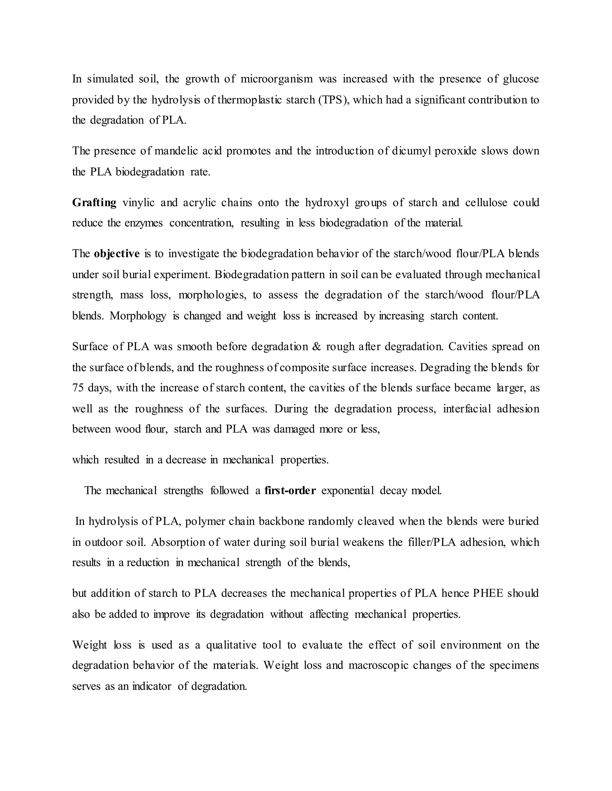 In simulated soil, the growth of microorganism was increased with the presence of glucose
provided by the hydrolysis of thermoplastic starch (TPS), which had a significant contribution to
the degradation of PLA.
The presence of mandelic acid promotes and the introduction of dicumyl peroxide slows down
the PLA biodegradation rate.
Grafting vinylic and acrylic chains onto the hydroxyl groups of starch and cellulose could
reduce the enzymes concentration, resulting in less biodegradation of the material.
The objective is to investigate the biodegradation behavior of the starch/wood flour/PLA blends
under soil burial experiment. Biodegradation pattern in soil can be evaluated through mechanical
strength, mass loss, morphologies, to assess the degradation of the starch/wood flour/PLA
blends. Morphology is changed and weight loss is increased by increasing starch content.
Surface of PLA was smooth before degradation & rough after degradation. Cavities spread on
the surface of blends, and the roughness of composite surface increases. Degrading the blends for
75 days, with the increase of starch content, the cavities of the blends surface became larger, as
well as the roughness of the surfaces. During the degradation process, interfacial adhesion
between wood flour, starch and PLA was damaged more or less,
which resulted in a decrease in mechanical properties.
The mechanical strengths followed a first-order exponential decay model.
In hydrolysis of PLA, polymer chain backbone randomly cleaved when the blends were buried
in outdoor soil. Absorption of water during soil burial weakens the filler/PLA adhesion, which
results in a reduction in mechanical strength of the blends,
but addition of starch to PLA decreases the mechanical properties of PLA hence PHEE should
also be added to improve its degradation without affecting mechanical properties.
Weight loss is used as a qualitative tool to evaluate the effect of soil environment on the
degradation behavior of the materials. Weight loss and macroscopic changes of the specimens
serves as an indicator of degradation.
 