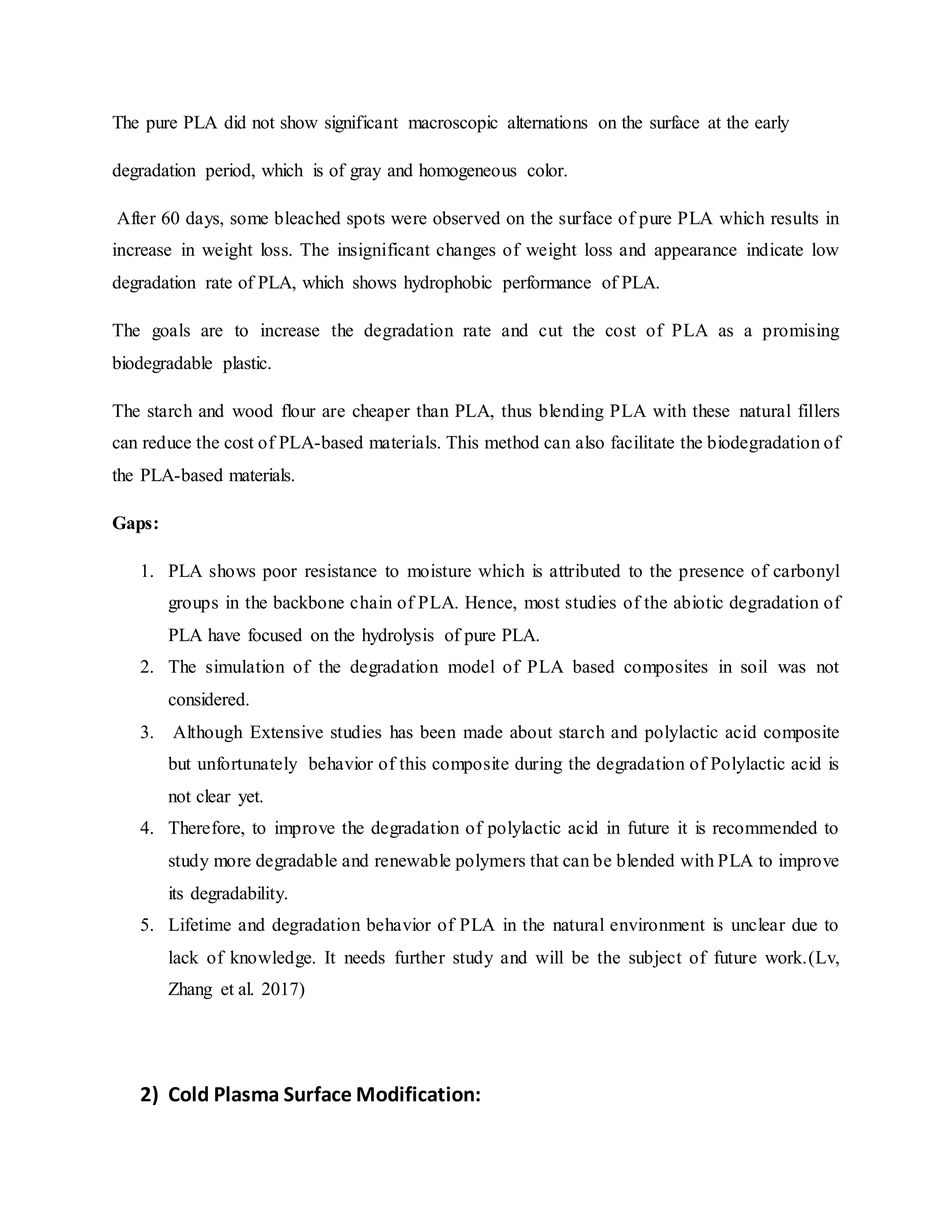 The pure PLA did not show significant macroscopic alternations on the surface at the early
degradation period, which is of gray and homogeneous color.
After 60 days, some bleached spots were observed on the surface of pure PLA which results in
increase in weight loss. The insignificant changes of weight loss and appearance indicate low
degradation rate of PLA, which shows hydrophobic performance of PLA.
The goals are to increase the degradation rate and cut the cost of PLA as a promising
biodegradable plastic.
The starch and wood flour are cheaper than PLA, thus blending PLA with these natural fillers
can reduce the cost of PLA-based materials. This method can also facilitate the biodegradation of
the PLA-based materials.
Gaps:
1. PLA shows poor resistance to moisture which is attributed to the presence of carbonyl
groups in the backbone chain of PLA. Hence, most studies of the abiotic degradation of
PLA have focused on the hydrolysis of pure PLA.
2. The simulation of the degradation model of PLA based composites in soil was not
considered.
3. Although Extensive studies has been made about starch and polylactic acid composite
but unfortunately behavior of this composite during the degradation of Polylactic acid is
not clear yet.
4. Therefore, to improve the degradation of polylactic acid in future it is recommended to
study more degradable and renewable polymers that can be blended with PLA to improve
its degradability.
5. Lifetime and degradation behavior of PLA in the natural environment is unclear due to
lack of knowledge. It needs further study and will be the subject of future work.(Lv,
Zhang et al. 2017)
2) Cold Plasma Surface Modification:
 