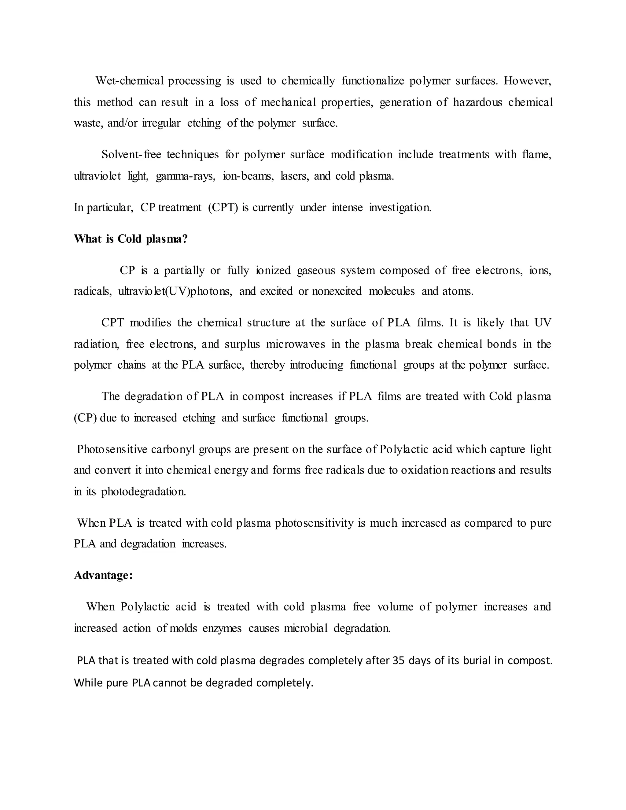 Wet-chemical processing is used to chemically functionalize polymer surfaces. However,
this method can result in a loss of mechanical properties, generation of hazardous chemical
waste, and/or irregular etching of the polymer surface.
Solvent-free techniques for polymer surface modiﬁcation include treatments with ﬂame,
ultraviolet light, gamma-rays, ion-beams, lasers, and cold plasma.
In particular, CP treatment (CPT) is currently under intense investigation.
What is Cold plasma?
CP is a partially or fully ionized gaseous system composed of free electrons, ions,
radicals, ultraviolet(UV)photons, and excited or nonexcited molecules and atoms.
CPT modiﬁes the chemical structure at the surface of PLA ﬁlms. It is likely that UV
radiation, free electrons, and surplus microwaves in the plasma break chemical bonds in the
polymer chains at the PLA surface, thereby introducing functional groups at the polymer surface.
The degradation of PLA in compost increases if PLA films are treated with Cold plasma
(CP) due to increased etching and surface functional groups.
Photosensitive carbonyl groups are present on the surface of Polylactic acid which capture light
and convert it into chemical energy and forms free radicals due to oxidation reactions and results
in its photodegradation.
When PLA is treated with cold plasma photosensitivity is much increased as compared to pure
PLA and degradation increases.
Advantage:
When Polylactic acid is treated with cold plasma free volume of polymer increases and
increased action of molds enzymes causes microbial degradation.
PLA that is treated with cold plasma degrades completely after 35 days of its burial in compost.
While pure PLA cannot be degraded completely.
 