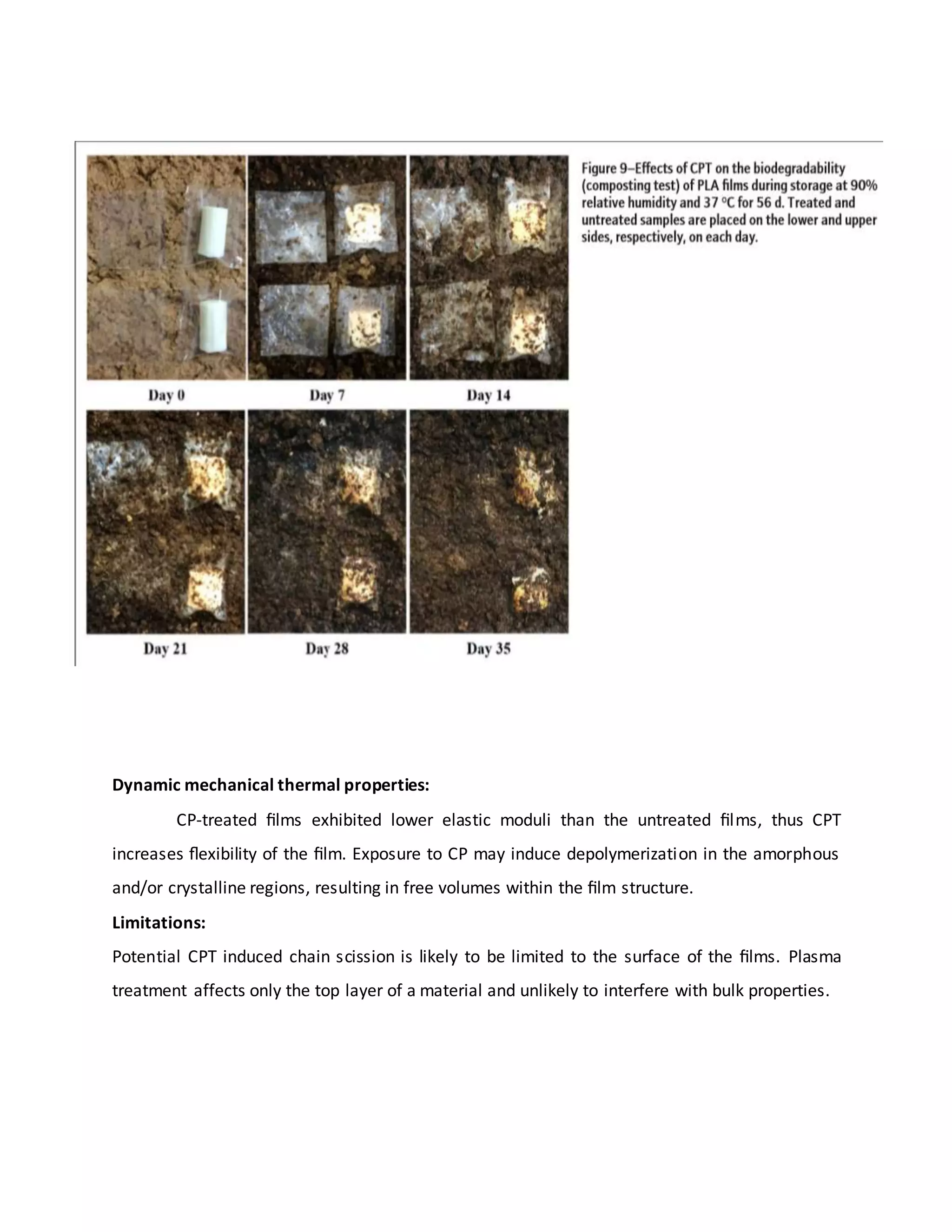 Dynamic mechanical thermal properties:
CP-treated ﬁlms exhibited lower elastic moduli than the untreated ﬁlms, thus CPT
increases ﬂexibility of the ﬁlm. Exposure to CP may induce depolymerization in the amorphous
and/or crystalline regions, resulting in free volumes within the ﬁlm structure.
Limitations:
Potential CPT induced chain scission is likely to be limited to the surface of the ﬁlms. Plasma
treatment affects only the top layer of a material and unlikely to interfere with bulk properties.
 