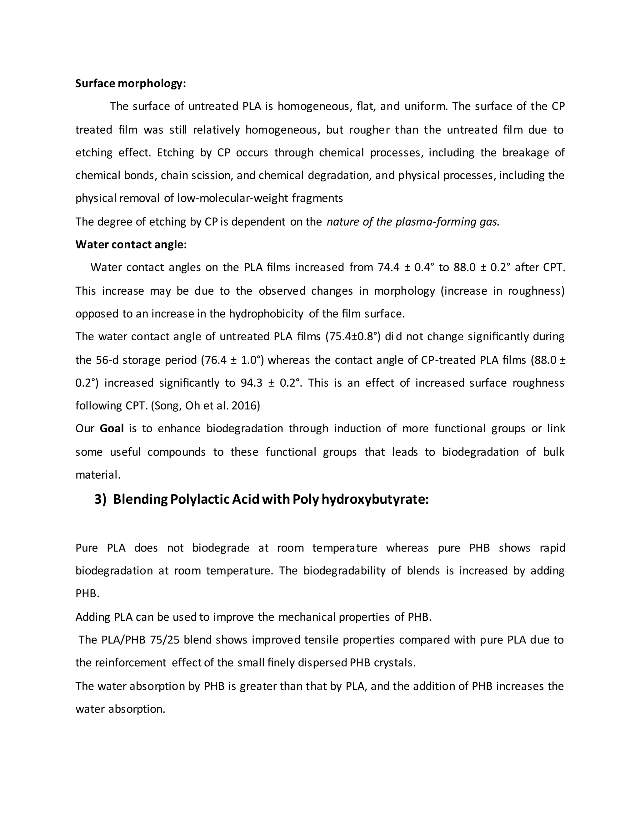 Surface morphology:
The surface of untreated PLA is homogeneous, ﬂat, and uniform. The surface of the CP
treated ﬁlm was still relatively homogeneous, but rougher than the untreated ﬁlm due to
etching effect. Etching by CP occurs through chemical processes, including the breakage of
chemical bonds, chain scission, and chemical degradation, and physical processes, including the
physical removal of low-molecular-weight fragments
The degree of etching by CP is dependent on the nature of the plasma-forming gas.
Water contact angle:
Water contact angles on the PLA ﬁlms increased from 74.4 ± 0.4° to 88.0 ± 0.2° after CPT.
This increase may be due to the observed changes in morphology (increase in roughness)
opposed to an increase in the hydrophobicity of the ﬁlm surface.
The water contact angle of untreated PLA ﬁlms (75.4±0.8°) did not change signiﬁcantly during
the 56-d storage period (76.4 ± 1.0°) whereas the contact angle of CP-treated PLA ﬁlms (88.0 ±
0.2°) increased signiﬁcantly to 94.3 ± 0.2°. This is an effect of increased surface roughness
following CPT. (Song, Oh et al. 2016)
Our Goal is to enhance biodegradation through induction of more functional groups or link
some useful compounds to these functional groups that leads to biodegradation of bulk
material.
3) Blending Polylactic AcidwithPoly hydroxybutyrate:
Pure PLA does not biodegrade at room temperature whereas pure PHB shows rapid
biodegradation at room temperature. The biodegradability of blends is increased by adding
PHB.
Adding PLA can be used to improve the mechanical properties of PHB.
The PLA/PHB 75/25 blend shows improved tensile properties compared with pure PLA due to
the reinforcement effect of the small ﬁnely dispersed PHB crystals.
The water absorption by PHB is greater than that by PLA, and the addition of PHB increases the
water absorption.
 