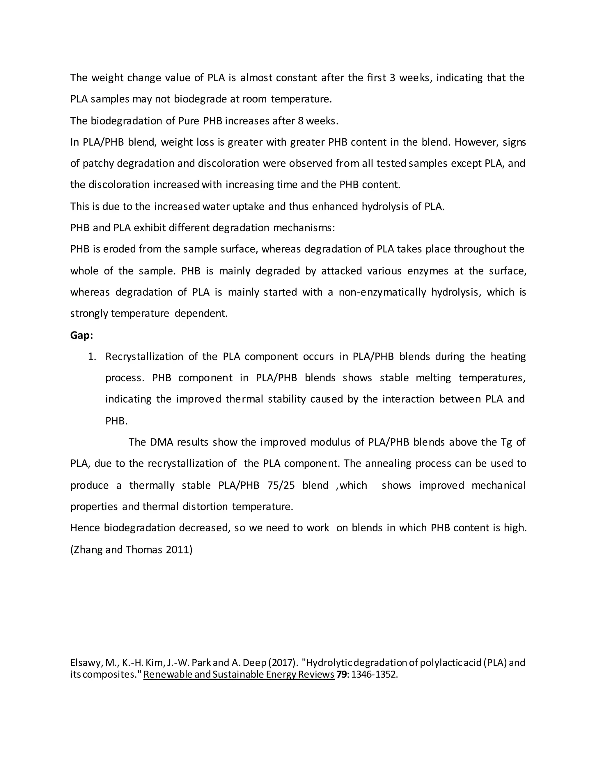 The weight change value of PLA is almost constant after the ﬁrst 3 weeks, indicating that the
PLA samples may not biodegrade at room temperature.
The biodegradation of Pure PHB increases after 8 weeks.
In PLA/PHB blend, weight loss is greater with greater PHB content in the blend. However, signs
of patchy degradation and discoloration were observed from all tested samples except PLA, and
the discoloration increased with increasing time and the PHB content.
This is due to the increased water uptake and thus enhanced hydrolysis of PLA.
PHB and PLA exhibit different degradation mechanisms:
PHB is eroded from the sample surface, whereas degradation of PLA takes place throughout the
whole of the sample. PHB is mainly degraded by attacked various enzymes at the surface,
whereas degradation of PLA is mainly started with a non-enzymatically hydrolysis, which is
strongly temperature dependent.
Gap:
1. Recrystallization of the PLA component occurs in PLA/PHB blends during the heating
process. PHB component in PLA/PHB blends shows stable melting temperatures,
indicating the improved thermal stability caused by the interaction between PLA and
PHB.
The DMA results show the improved modulus of PLA/PHB blends above the Tg of
PLA, due to the recrystallization of the PLA component. The annealing process can be used to
produce a thermally stable PLA/PHB 75/25 blend ,which shows improved mechanical
properties and thermal distortion temperature.
Hence biodegradation decreased, so we need to work on blends in which PHB content is high.
(Zhang and Thomas 2011)
Elsawy,M., K.-H.Kim,J.-W.Parkand A.Deep(2017). "Hydrolyticdegradationof polylacticacid(PLA) and
itscomposites."Renewable andSustainable EnergyReviews 79:1346-1352.
 